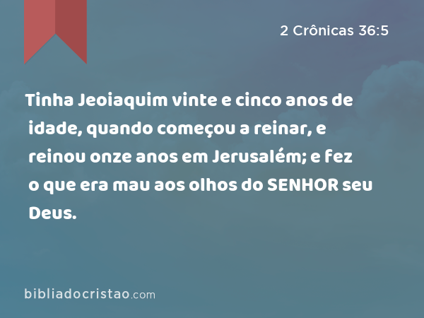 Tinha Jeoiaquim vinte e cinco anos de idade, quando começou a reinar, e reinou onze anos em Jerusalém; e fez o que era mau aos olhos do SENHOR seu Deus. - 2 Crônicas 36:5