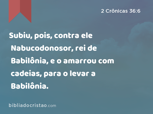 Subiu, pois, contra ele Nabucodonosor, rei de Babilônia, e o amarrou com cadeias, para o levar a Babilônia. - 2 Crônicas 36:6