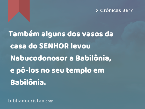 Também alguns dos vasos da casa do SENHOR levou Nabucodonosor a Babilônia, e pô-los no seu templo em Babilônia. - 2 Crônicas 36:7