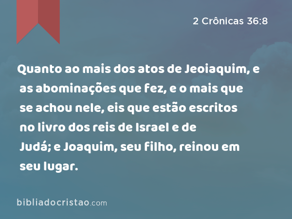 Quanto ao mais dos atos de Jeoiaquim, e as abominações que fez, e o mais que se achou nele, eis que estão escritos no livro dos reis de Israel e de Judá; e Joaquim, seu filho, reinou em seu lugar. - 2 Crônicas 36:8