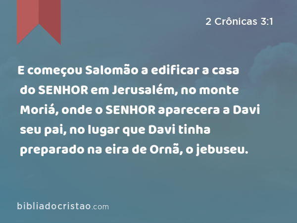 E começou Salomão a edificar a casa do SENHOR em Jerusalém, no monte Moriá, onde o SENHOR aparecera a Davi seu pai, no lugar que Davi tinha preparado na eira de Ornã, o jebuseu. - 2 Crônicas 3:1