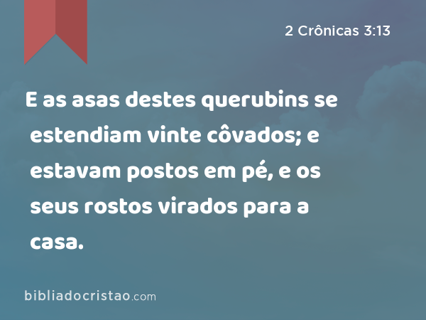 E as asas destes querubins se estendiam vinte côvados; e estavam postos em pé, e os seus rostos virados para a casa. - 2 Crônicas 3:13