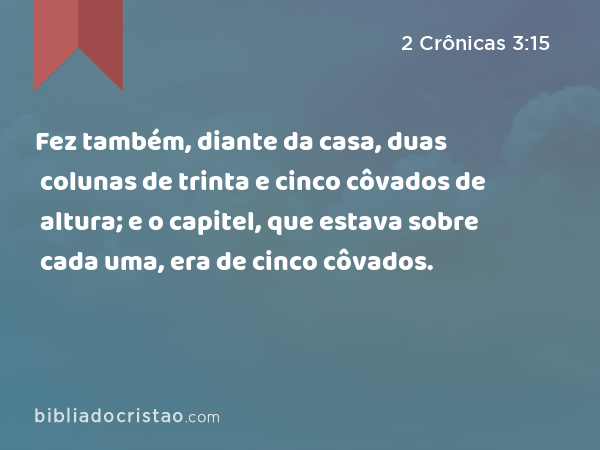 Fez também, diante da casa, duas colunas de trinta e cinco côvados de altura; e o capitel, que estava sobre cada uma, era de cinco côvados. - 2 Crônicas 3:15