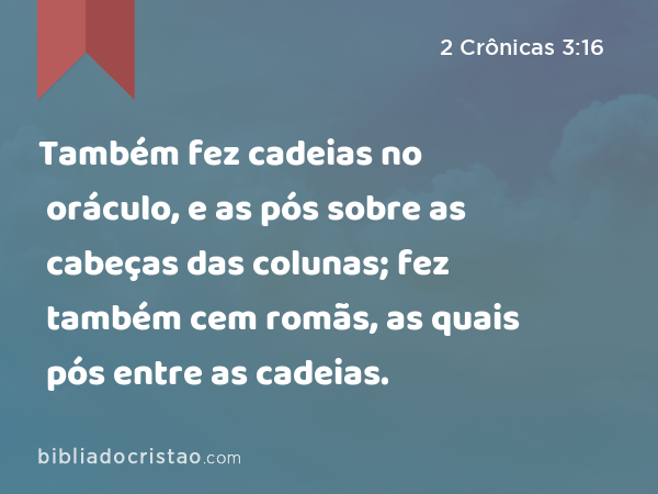 Também fez cadeias no oráculo, e as pós sobre as cabeças das colunas; fez também cem romãs, as quais pós entre as cadeias. - 2 Crônicas 3:16