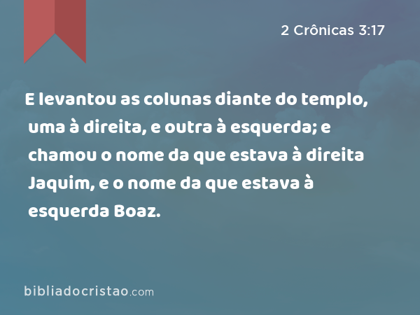 E levantou as colunas diante do templo, uma à direita, e outra à esquerda; e chamou o nome da que estava à direita Jaquim, e o nome da que estava à esquerda Boaz. - 2 Crônicas 3:17