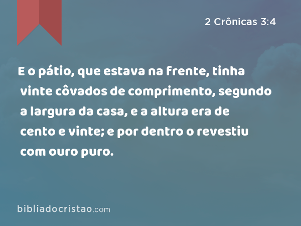 E o pátio, que estava na frente, tinha vinte côvados de comprimento, segundo a largura da casa, e a altura era de cento e vinte; e por dentro o revestiu com ouro puro. - 2 Crônicas 3:4