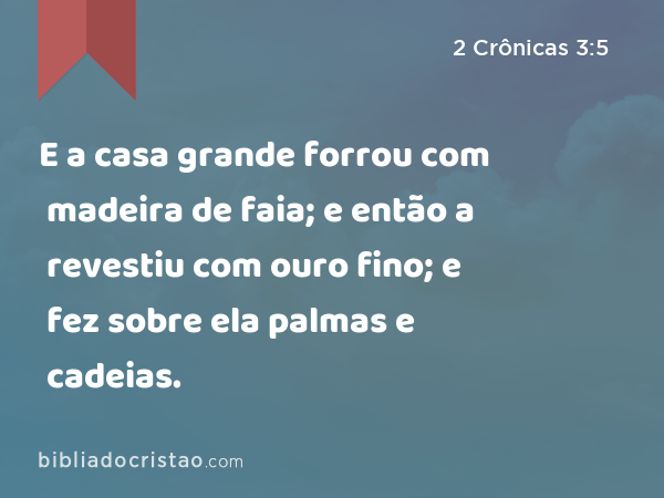 E a casa grande forrou com madeira de faia; e então a revestiu com ouro fino; e fez sobre ela palmas e cadeias. - 2 Crônicas 3:5