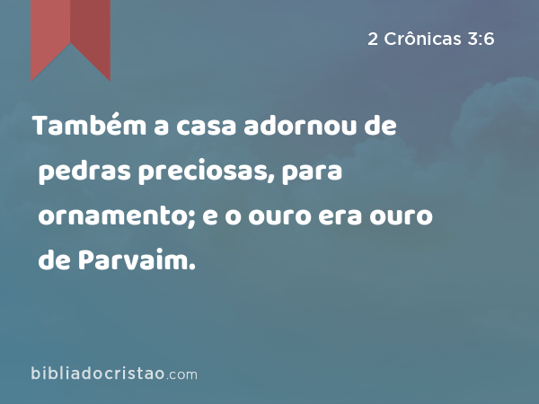 Também a casa adornou de pedras preciosas, para ornamento; e o ouro era ouro de Parvaim. - 2 Crônicas 3:6