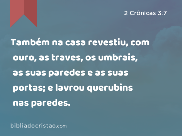 Também na casa revestiu, com ouro, as traves, os umbrais, as suas paredes e as suas portas; e lavrou querubins nas paredes. - 2 Crônicas 3:7