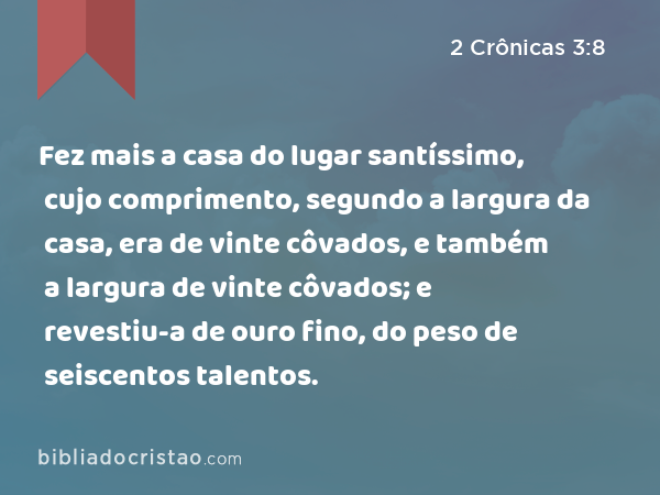 Fez mais a casa do lugar santíssimo, cujo comprimento, segundo a largura da casa, era de vinte côvados, e também a largura de vinte côvados; e revestiu-a de ouro fino, do peso de seiscentos talentos. - 2 Crônicas 3:8