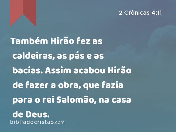 Também Hirão fez as caldeiras, as pás e as bacias. Assim acabou Hirão de fazer a obra, que fazia para o rei Salomão, na casa de Deus. - 2 Crônicas 4:11