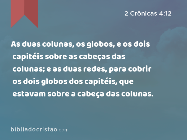 As duas colunas, os globos, e os dois capitéis sobre as cabeças das colunas; e as duas redes, para cobrir os dois globos dos capitéis, que estavam sobre a cabeça das colunas. - 2 Crônicas 4:12