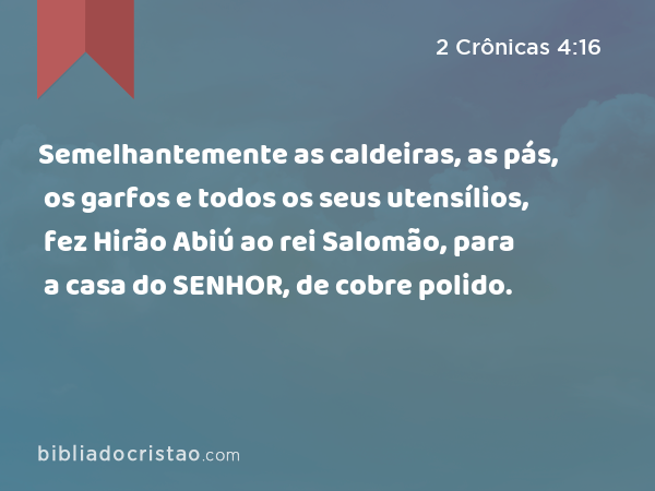 Semelhantemente as caldeiras, as pás, os garfos e todos os seus utensílios, fez Hirão Abiú ao rei Salomão, para a casa do SENHOR, de cobre polido. - 2 Crônicas 4:16