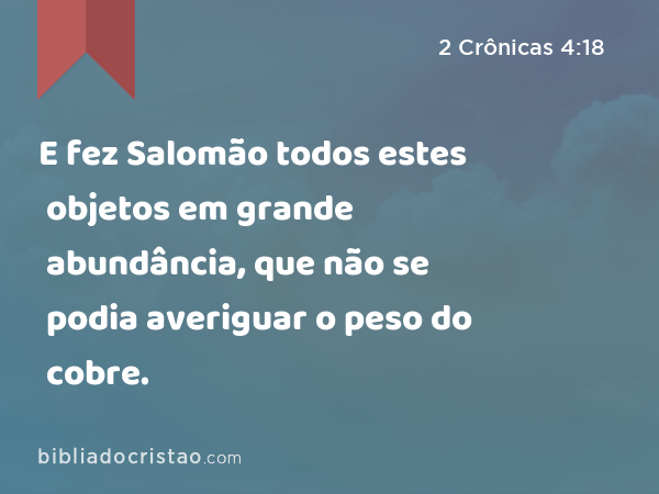 E fez Salomão todos estes objetos em grande abundância, que não se podia averiguar o peso do cobre. - 2 Crônicas 4:18