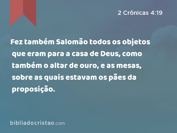 Fez também Salomão todos os objetos que eram para a casa de Deus, como também o altar de ouro, e as mesas, sobre as quais estavam os pães da proposição. - 2 Crônicas 4:19