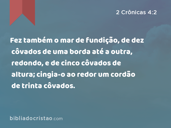 Fez também o mar de fundição, de dez côvados de uma borda até a outra, redondo, e de cinco côvados de altura; cingia-o ao redor um cordão de trinta côvados. - 2 Crônicas 4:2