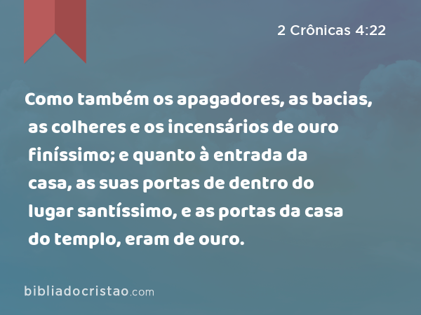 Como também os apagadores, as bacias, as colheres e os incensários de ouro finíssimo; e quanto à entrada da casa, as suas portas de dentro do lugar santíssimo, e as portas da casa do templo, eram de ouro. - 2 Crônicas 4:22