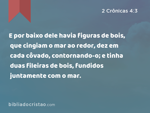 E por baixo dele havia figuras de bois, que cingiam o mar ao redor, dez em cada côvado, contornando-o; e tinha duas fileiras de bois, fundidos juntamente com o mar. - 2 Crônicas 4:3