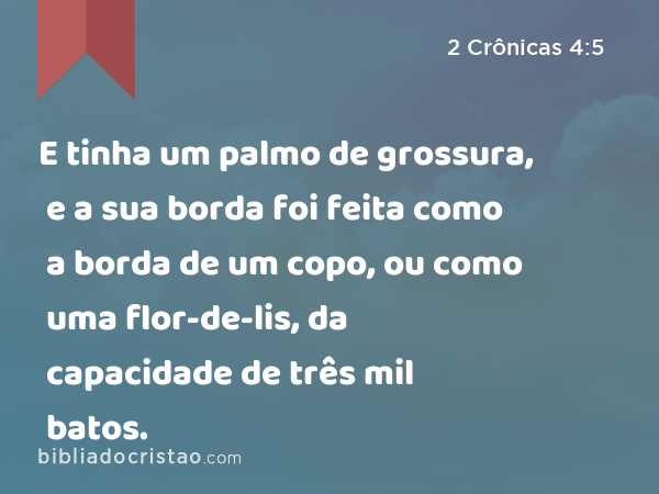 E tinha um palmo de grossura, e a sua borda foi feita como a borda de um copo, ou como uma flor-de-lis, da capacidade de três mil batos. - 2 Crônicas 4:5