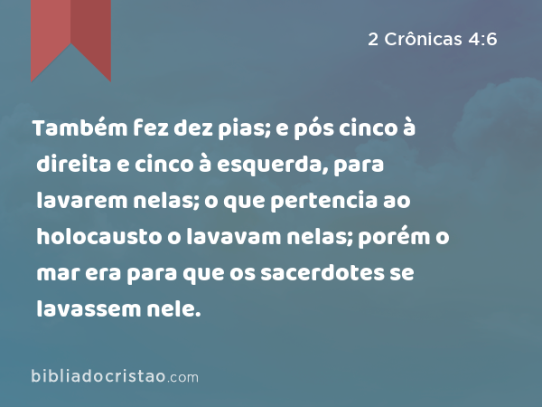 Também fez dez pias; e pós cinco à direita e cinco à esquerda, para lavarem nelas; o que pertencia ao holocausto o lavavam nelas; porém o mar era para que os sacerdotes se lavassem nele. - 2 Crônicas 4:6