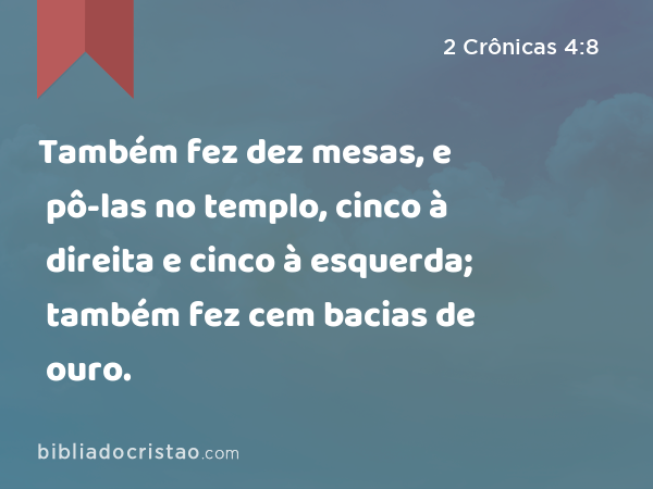 Também fez dez mesas, e pô-las no templo, cinco à direita e cinco à esquerda; também fez cem bacias de ouro. - 2 Crônicas 4:8