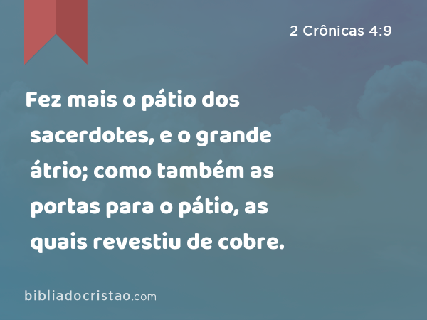 Fez mais o pátio dos sacerdotes, e o grande átrio; como também as portas para o pátio, as quais revestiu de cobre. - 2 Crônicas 4:9