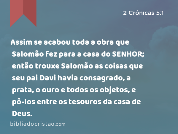 Assim se acabou toda a obra que Salomão fez para a casa do SENHOR; então trouxe Salomão as coisas que seu pai Davi havia consagrado, a prata, o ouro e todos os objetos, e pô-los entre os tesouros da casa de Deus. - 2 Crônicas 5:1