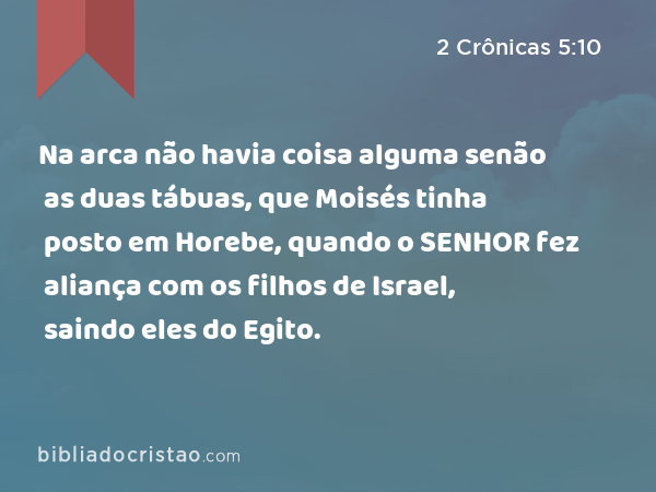 Na arca não havia coisa alguma senão as duas tábuas, que Moisés tinha posto em Horebe, quando o SENHOR fez aliança com os filhos de Israel, saindo eles do Egito. - 2 Crônicas 5:10