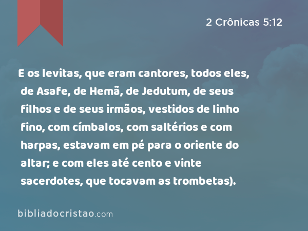 E os levitas, que eram cantores, todos eles, de Asafe, de Hemã, de Jedutum, de seus filhos e de seus irmãos, vestidos de linho fino, com címbalos, com saltérios e com harpas, estavam em pé para o oriente do altar; e com eles até cento e vinte sacerdotes, que tocavam as trombetas). - 2 Crônicas 5:12