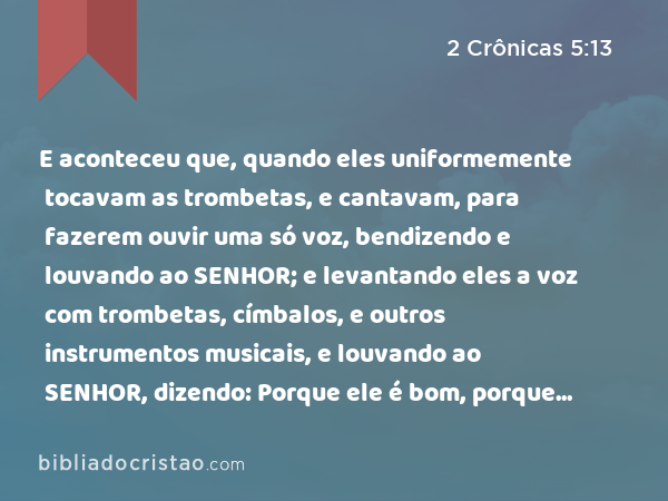 E aconteceu que, quando eles uniformemente tocavam as trombetas, e cantavam, para fazerem ouvir uma só voz, bendizendo e louvando ao SENHOR; e levantando eles a voz com trombetas, címbalos, e outros instrumentos musicais, e louvando ao SENHOR, dizendo: Porque ele é bom, porque a sua benignidade dura para sempre, então a casa se encheu de uma nuvem, a saber, a casa do SENHOR; - 2 Crônicas 5:13