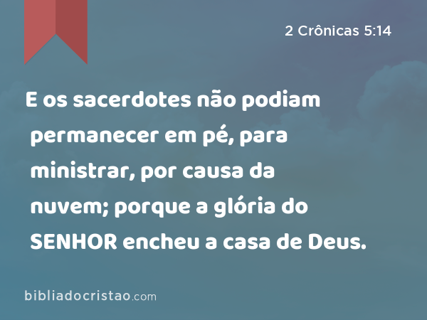 E os sacerdotes não podiam permanecer em pé, para ministrar, por causa da nuvem; porque a glória do SENHOR encheu a casa de Deus. - 2 Crônicas 5:14