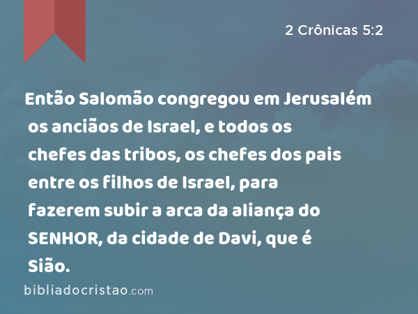 Então Salomão congregou em Jerusalém os anciãos de Israel, e todos os chefes das tribos, os chefes dos pais entre os filhos de Israel, para fazerem subir a arca da aliança do SENHOR, da cidade de Davi, que é Sião. - 2 Crônicas 5:2