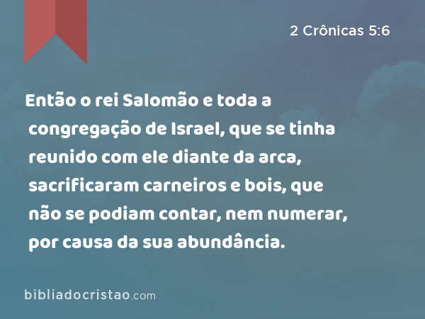 Então o rei Salomão e toda a congregação de Israel, que se tinha reunido com ele diante da arca, sacrificaram carneiros e bois, que não se podiam contar, nem numerar, por causa da sua abundância. - 2 Crônicas 5:6