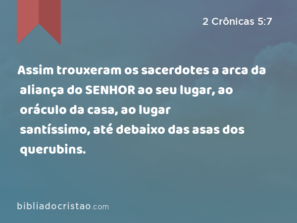 Assim trouxeram os sacerdotes a arca da aliança do SENHOR ao seu lugar, ao oráculo da casa, ao lugar santíssimo, até debaixo das asas dos querubins. - 2 Crônicas 5:7