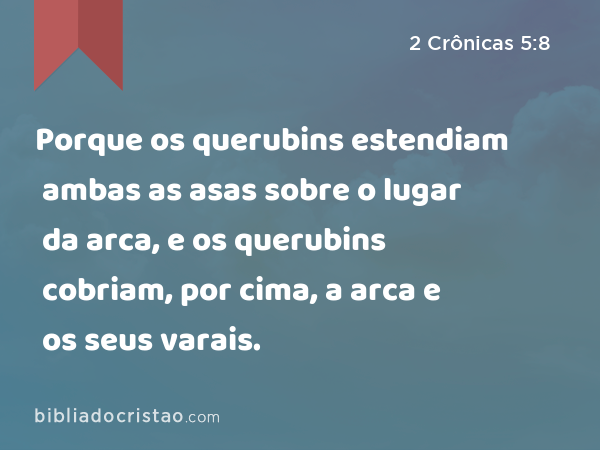 Porque os querubins estendiam ambas as asas sobre o lugar da arca, e os querubins cobriam, por cima, a arca e os seus varais. - 2 Crônicas 5:8