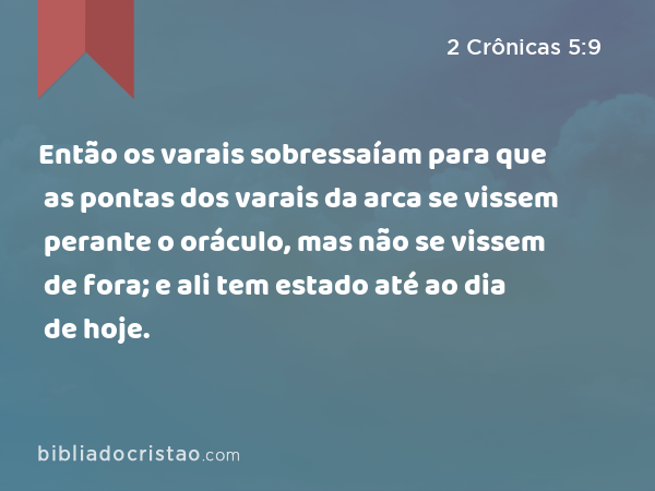 Então os varais sobressaíam para que as pontas dos varais da arca se vissem perante o oráculo, mas não se vissem de fora; e ali tem estado até ao dia de hoje. - 2 Crônicas 5:9