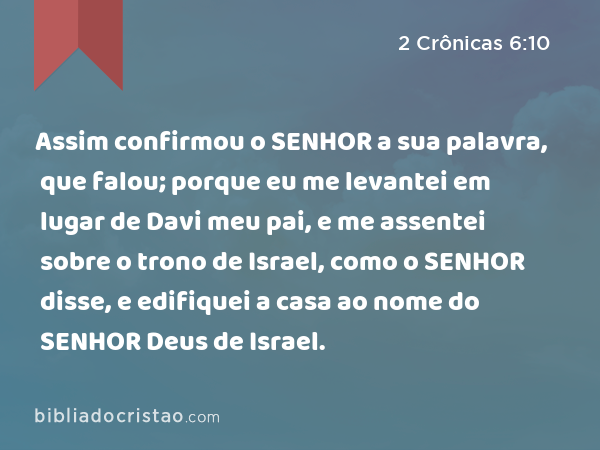 Assim confirmou o SENHOR a sua palavra, que falou; porque eu me levantei em lugar de Davi meu pai, e me assentei sobre o trono de Israel, como o SENHOR disse, e edifiquei a casa ao nome do SENHOR Deus de Israel. - 2 Crônicas 6:10