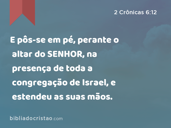 E pôs-se em pé, perante o altar do SENHOR, na presença de toda a congregação de Israel, e estendeu as suas mãos. - 2 Crônicas 6:12