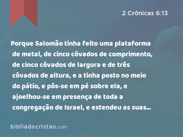 Porque Salomão tinha feito uma plataforma de metal, de cinco côvados de comprimento, de cinco côvados de largura e de três côvados de altura, e a tinha posto no meio do pátio, e pôs-se em pé sobre ela, e ajoelhou-se em presença de toda a congregação de Israel, e estendeu as suas mãos para o céu. - 2 Crônicas 6:13