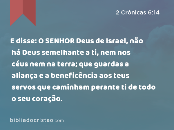 E disse: O SENHOR Deus de Israel, não há Deus semelhante a ti, nem nos céus nem na terra; que guardas a aliança e a beneficência aos teus servos que caminham perante ti de todo o seu coração. - 2 Crônicas 6:14