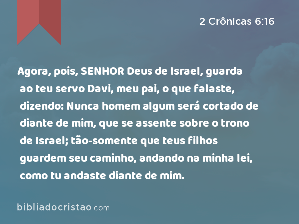 Agora, pois, SENHOR Deus de Israel, guarda ao teu servo Davi, meu pai, o que falaste, dizendo: Nunca homem algum será cortado de diante de mim, que se assente sobre o trono de Israel; tão-somente que teus filhos guardem seu caminho, andando na minha lei, como tu andaste diante de mim. - 2 Crônicas 6:16