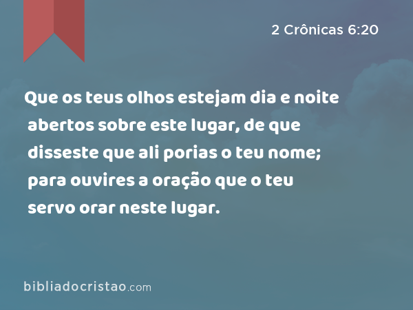 Que os teus olhos estejam dia e noite abertos sobre este lugar, de que disseste que ali porias o teu nome; para ouvires a oração que o teu servo orar neste lugar. - 2 Crônicas 6:20