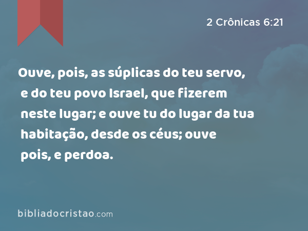 Ouve, pois, as súplicas do teu servo, e do teu povo Israel, que fizerem neste lugar; e ouve tu do lugar da tua habitação, desde os céus; ouve pois, e perdoa. - 2 Crônicas 6:21