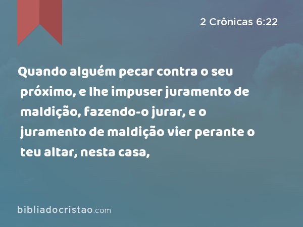 Quando alguém pecar contra o seu próximo, e lhe impuser juramento de maldição, fazendo-o jurar, e o juramento de maldição vier perante o teu altar, nesta casa, - 2 Crônicas 6:22