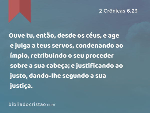 Ouve tu, então, desde os céus, e age e julga a teus servos, condenando ao ímpio, retribuindo o seu proceder sobre a sua cabeça; e justificando ao justo, dando-lhe segundo a sua justiça. - 2 Crônicas 6:23