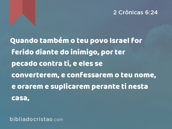 Quando também o teu povo Israel for ferido diante do inimigo, por ter pecado contra ti, e eles se converterem, e confessarem o teu nome, e orarem e suplicarem perante ti nesta casa, - 2 Crônicas 6:24