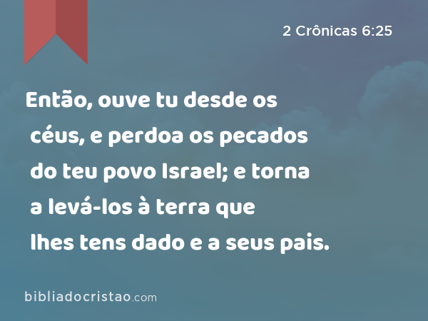 Então, ouve tu desde os céus, e perdoa os pecados do teu povo Israel; e torna a levá-los à terra que lhes tens dado e a seus pais. - 2 Crônicas 6:25