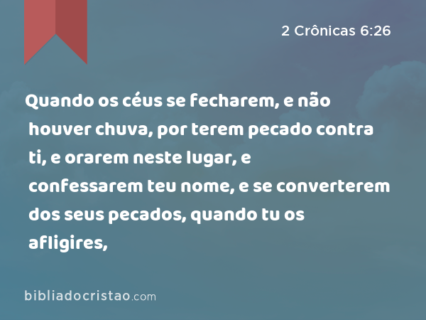 Quando os céus se fecharem, e não houver chuva, por terem pecado contra ti, e orarem neste lugar, e confessarem teu nome, e se converterem dos seus pecados, quando tu os afligires, - 2 Crônicas 6:26