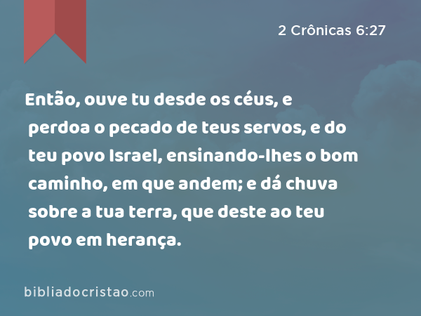 Então, ouve tu desde os céus, e perdoa o pecado de teus servos, e do teu povo Israel, ensinando-lhes o bom caminho, em que andem; e dá chuva sobre a tua terra, que deste ao teu povo em herança. - 2 Crônicas 6:27