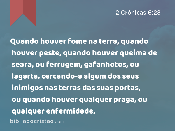 Quando houver fome na terra, quando houver peste, quando houver queima de seara, ou ferrugem, gafanhotos, ou lagarta, cercando-a algum dos seus inimigos nas terras das suas portas, ou quando houver qualquer praga, ou qualquer enfermidade, - 2 Crônicas 6:28